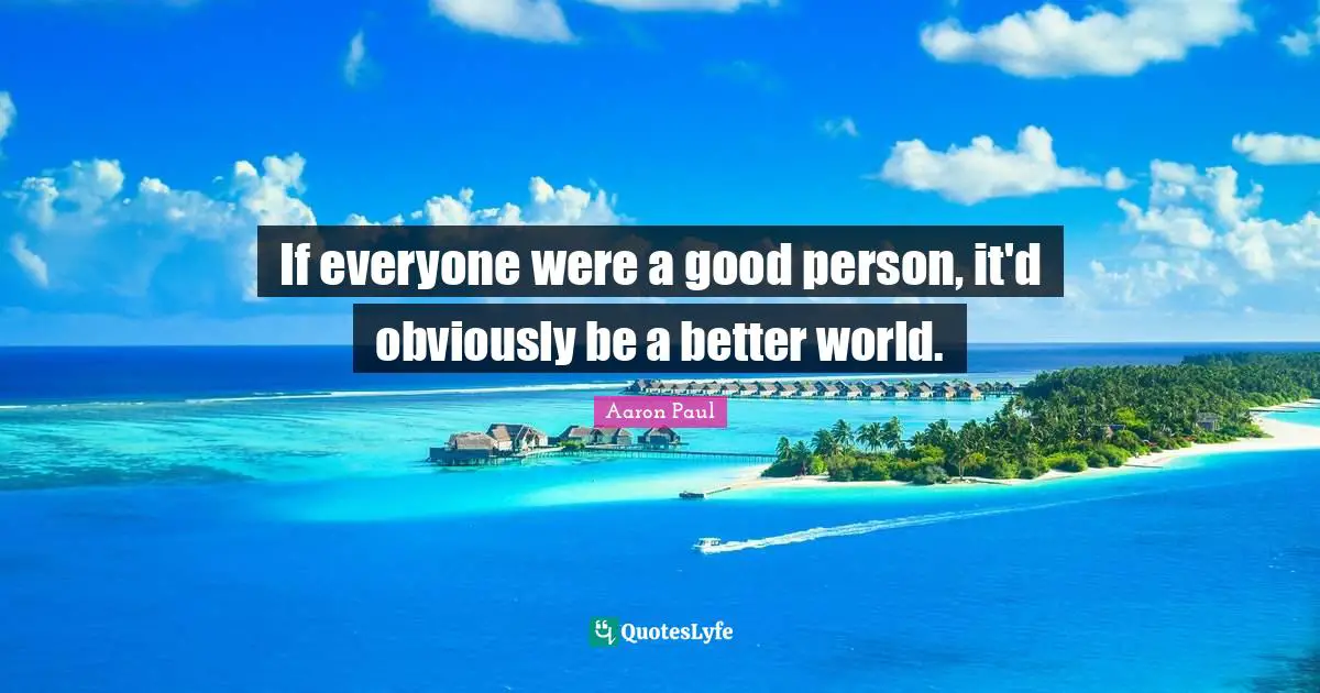 If everyone were a good person, it'd obviously be a better world.
