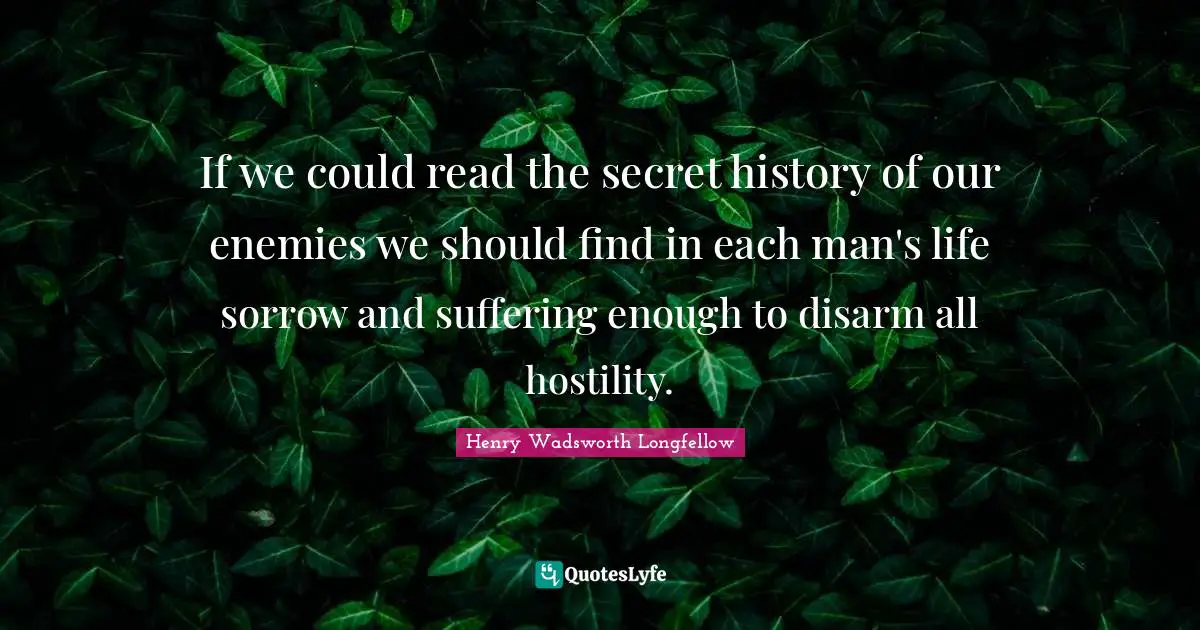 If we could read the secret history of our enemies we should find in each man's life sorrow and suffering enough to disarm all hostility.
