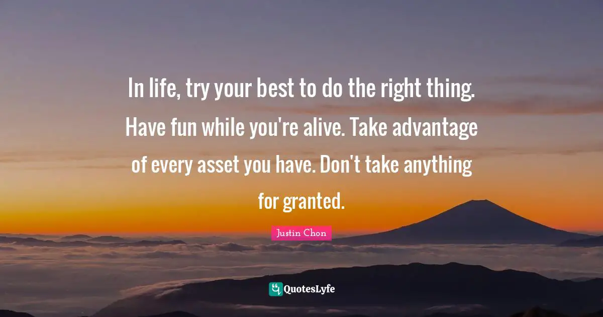 In life, try your best to do the right thing. Have fun while you're alive. Take advantage of every asset you have. Don't take anything for granted.