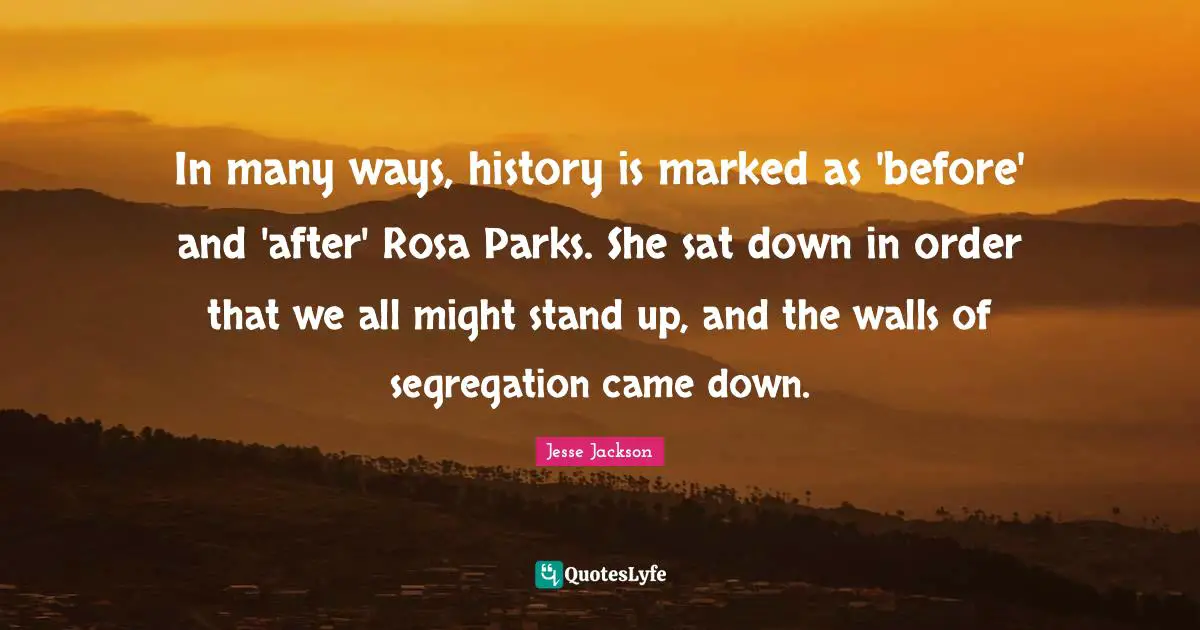 Jesse Jackson Quotes: In many ways, history is marked as 'before' and 'after' Rosa Parks. She sat down in order that we all might stand up, and the walls of segregation came down.