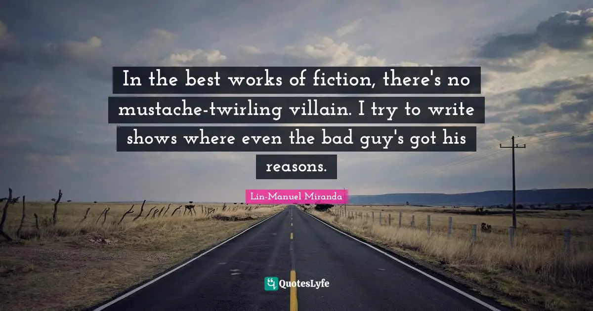 In the best works of fiction, there's no mustache-twirling villain. I try to write shows where even the bad guy's got his reasons.