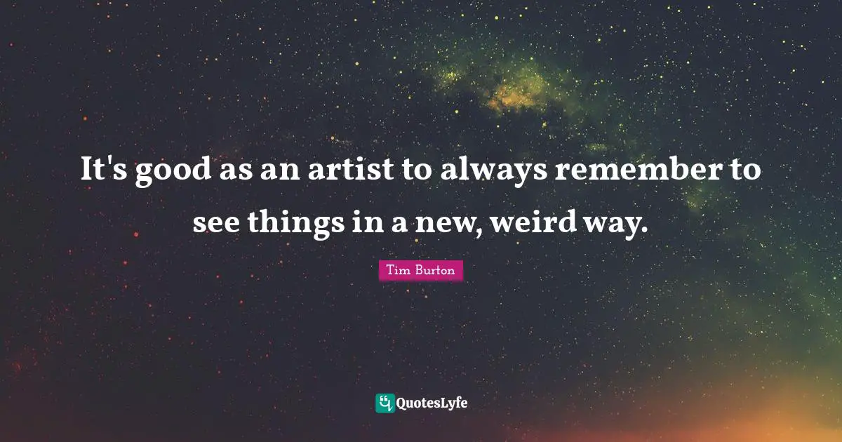 It's good as an artist to always remember to see things in a new, weird way.