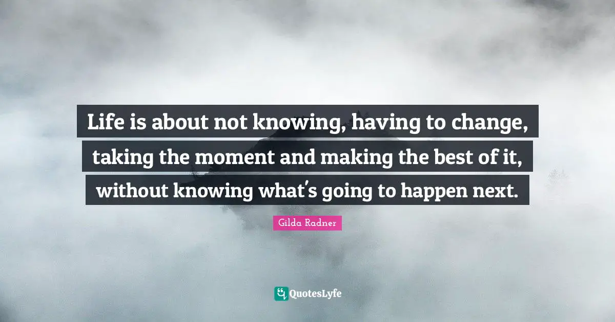 Life is about not knowing, having to change, taking the moment and making the best of it, without knowing what's going to happen next.