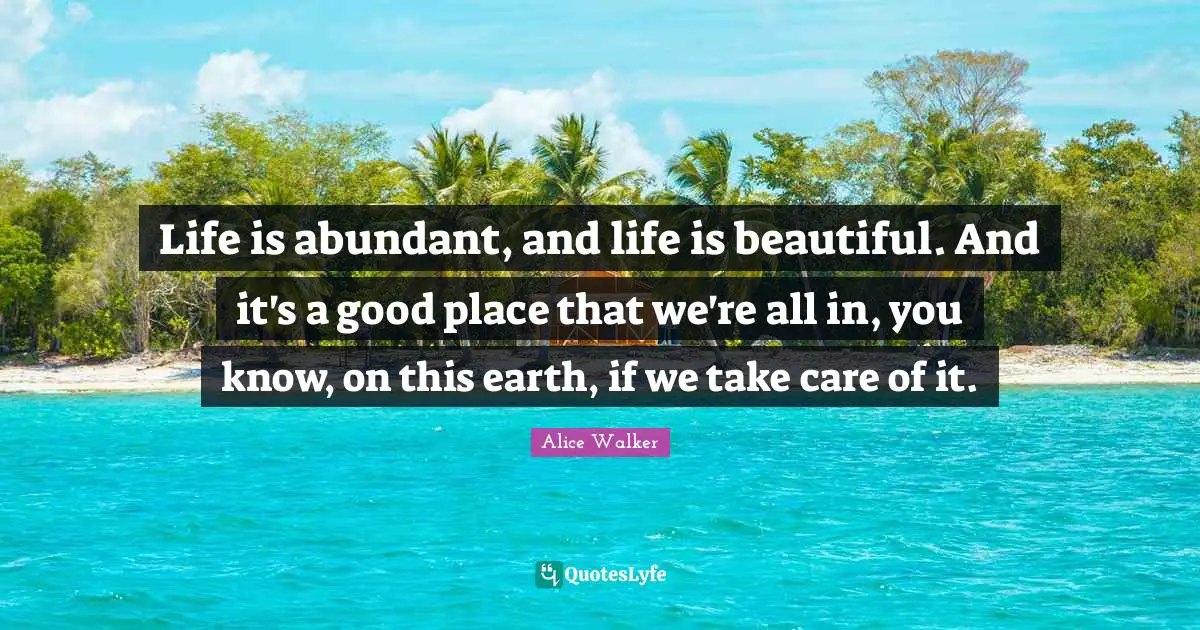 Life is abundant, and life is beautiful. And it's a good place that we're all in, you know, on this earth, if we take care of it.