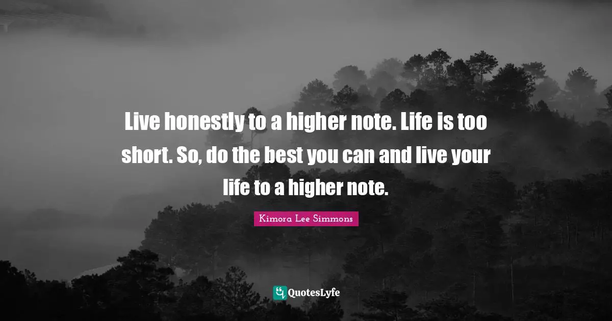 Live honestly to a higher note. Life is too short. So, do the best you can and live your life to a higher note.