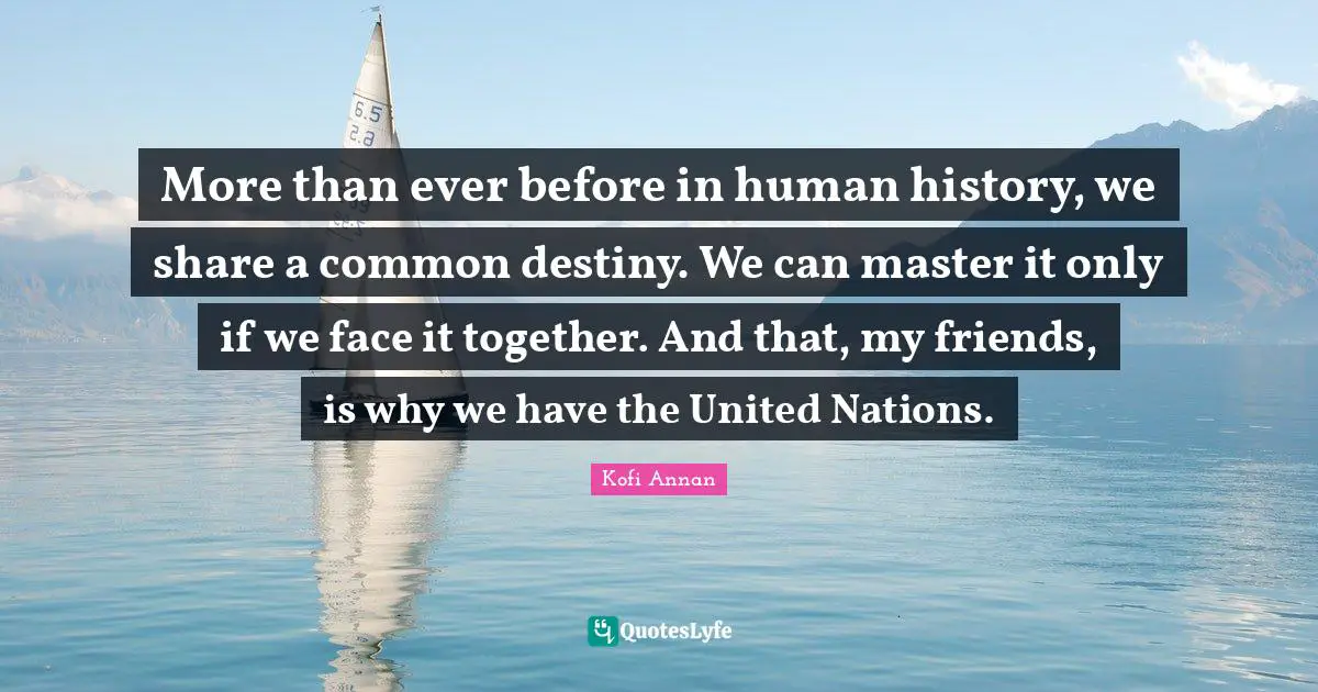 More than ever before in human history, we share a common destiny. We can master it only if we face it together. And that, my friends, is why we have the United Nations.