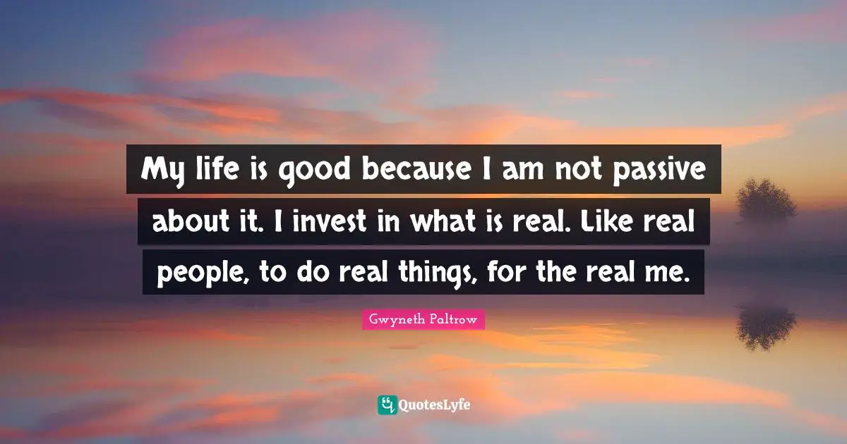My life is good because I am not passive about it. I invest in what is real. Like real people, to do real things, for the real me.