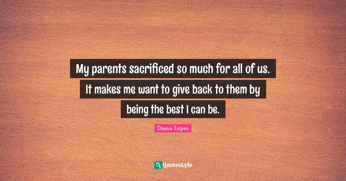 My parents sacrificed so much for all of us. It makes me want to give back to them by being the best I can be.