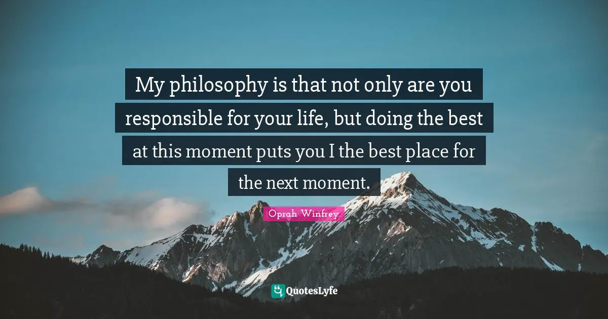My philosophy is that not only are you responsible for your life, but doing the best at this moment puts you I the best place for the next moment.