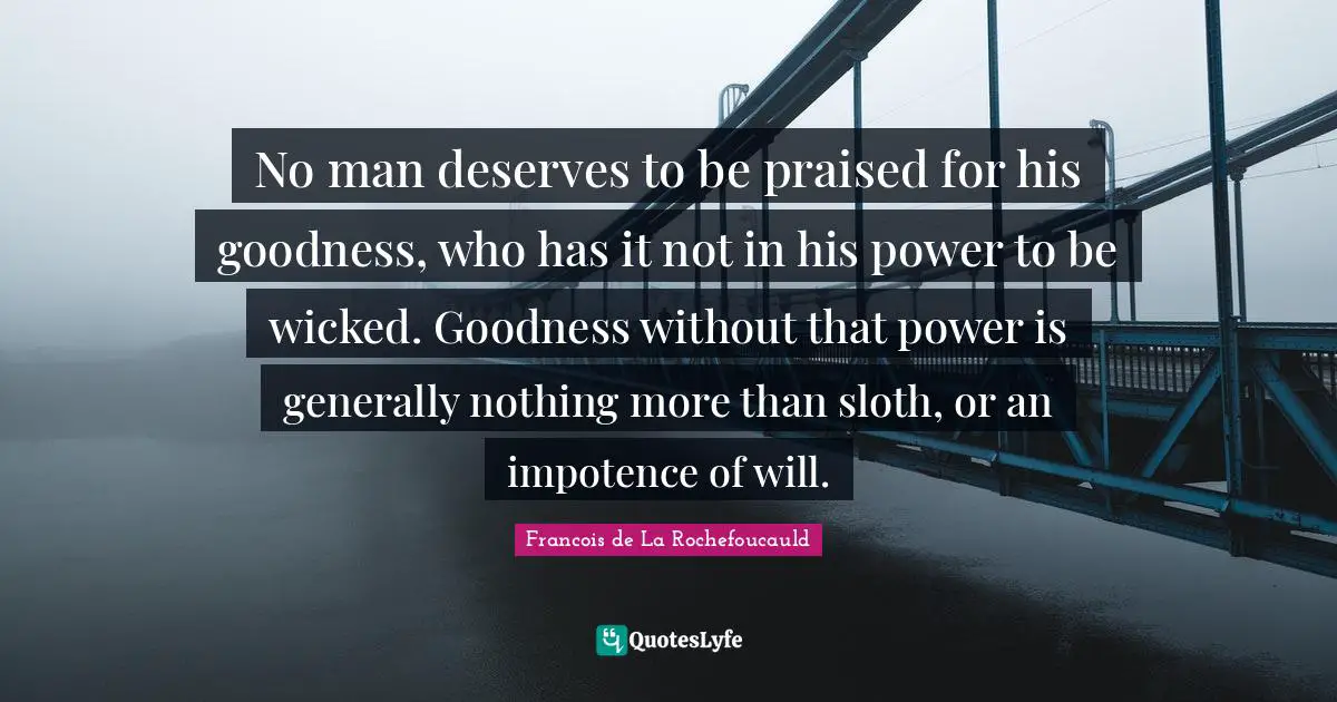 No man deserves to be praised for his goodness, who has it not in his power to be wicked. Goodness without that power is generally nothing more than sloth, or an impotence of will.