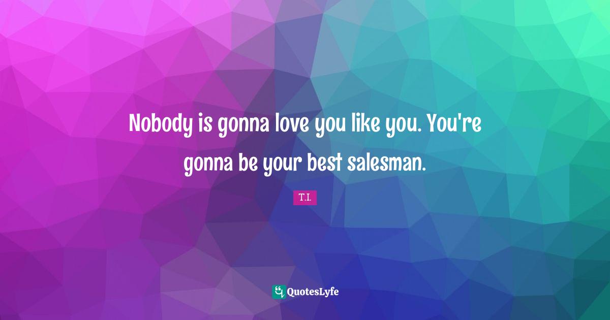 Nobody is gonna love you like you. You're gonna be your best salesman.