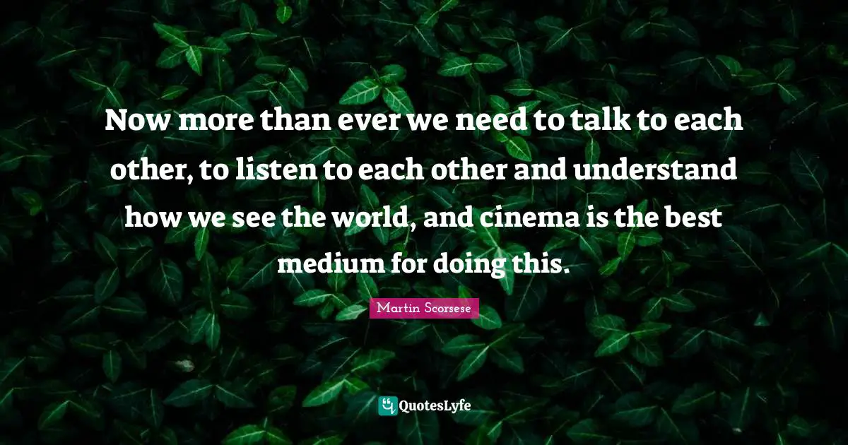 Martin Scorsese Quotes: "Now more than ever we need to talk to each other, to listen to each other and understand how we see the world, and cinema is the best medium for doing this."