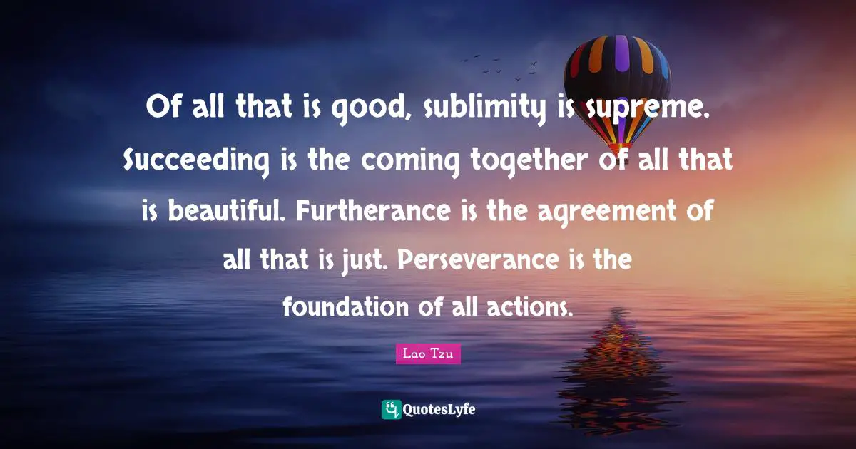 Of all that is good, sublimity is supreme. Succeeding is the coming together of all that is beautiful. Furtherance is the agreement of all that is just. Perseverance is the foundation of all actions.