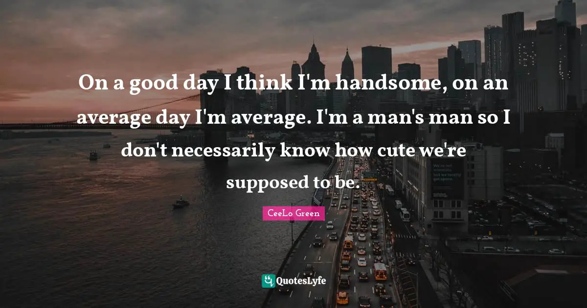 On a good day I think I'm handsome, on an average day I'm average. I'm a man's man so I don't necessarily know how cute we're supposed to be.