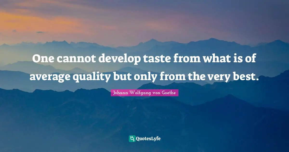 One cannot develop taste from what is of average quality but only from the very best.