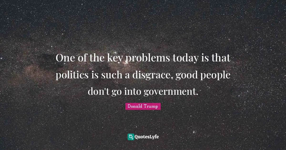 One of the key problems today is that politics is such a disgrace, good people don't go into government.