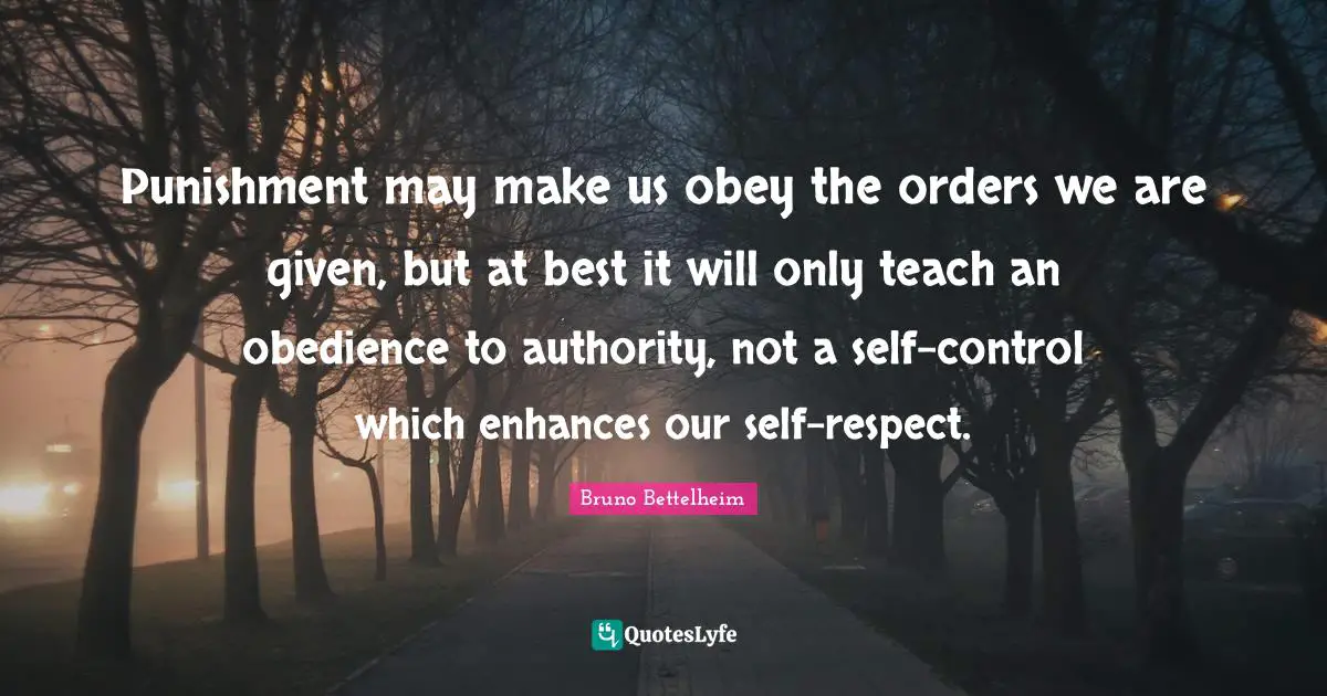 Punishment may make us obey the orders we are given, but at best it will only teach an obedience to authority, not a self-control which enhances our self-respect.