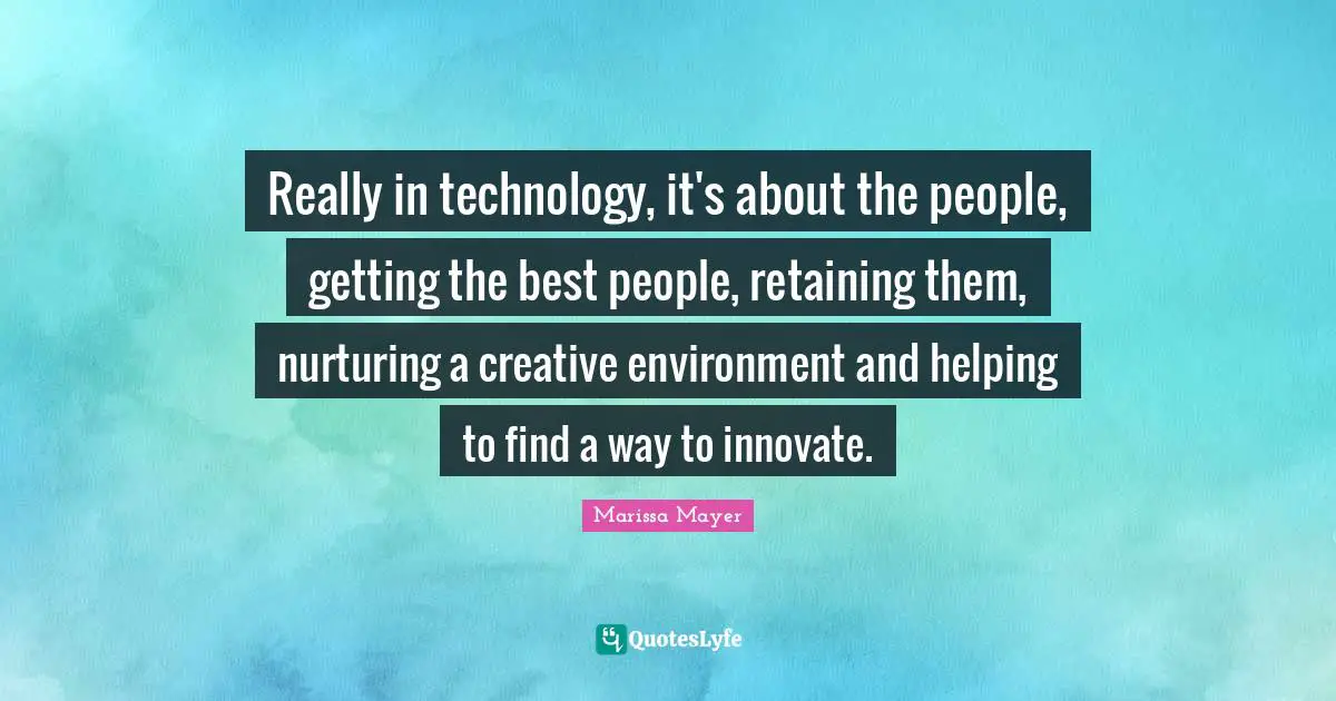 Really in technology, it's about the people, getting the best people, retaining them, nurturing a creative environment and helping to find a way to innovate.