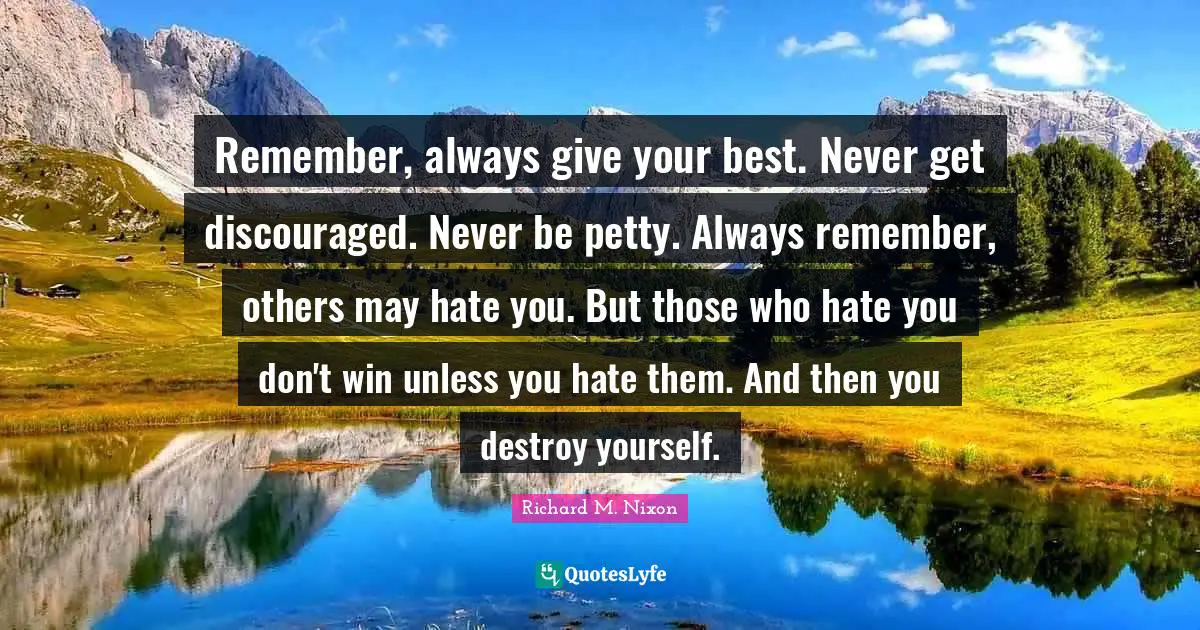 Richard M. Nixon Quotes: "Remember, always give your best. Never get discouraged. Never be petty. Always remember, others may hate you. But those who hate you don't win unless you hate them. And then you destroy yourself."