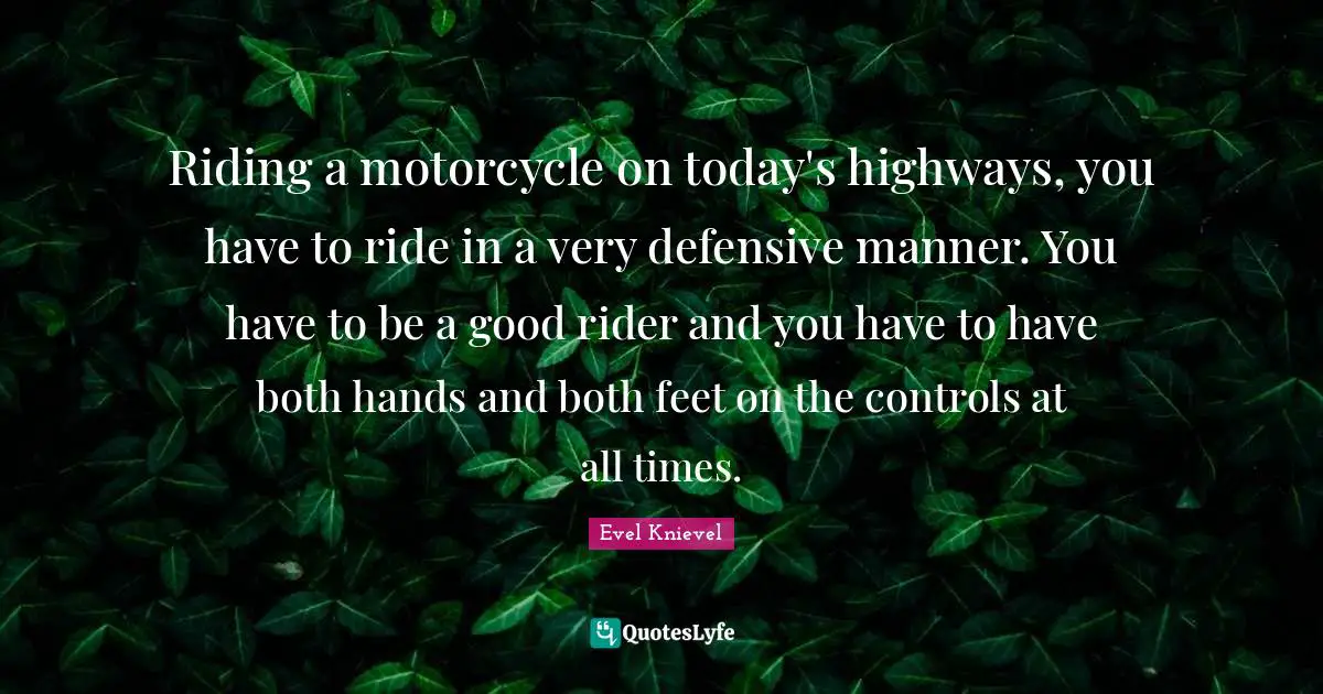 Riding a motorcycle on today's highways, you have to ride in a very defensive manner. You have to be a good rider and you have to have both hands and both feet on the controls at all times.