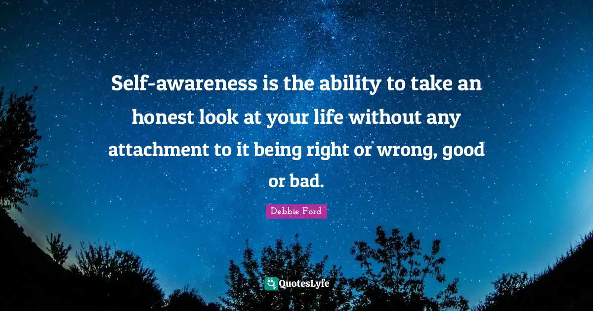 Self-awareness is the ability to take an honest look at your life without any attachment to it being right or wrong, good or bad.