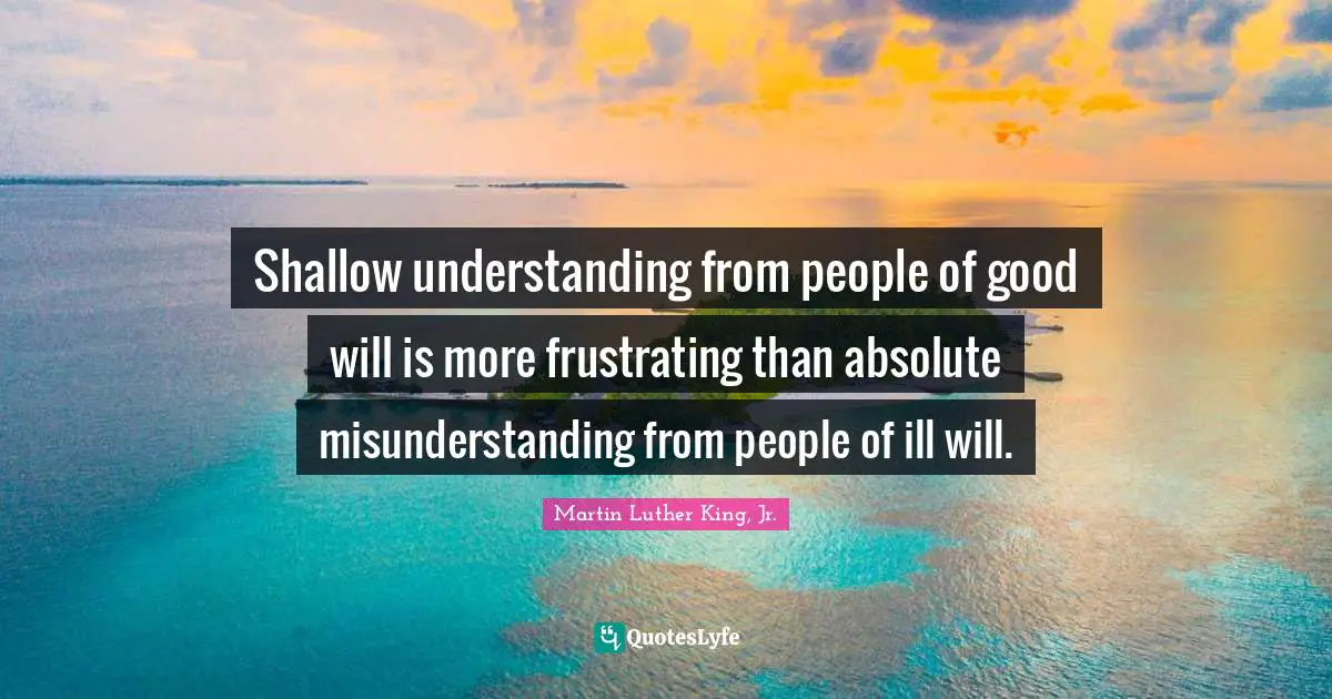 Martin Luther King, Jr. Quotes: Shallow understanding from people of good will is more frustrating than absolute misunderstanding from people of ill will.