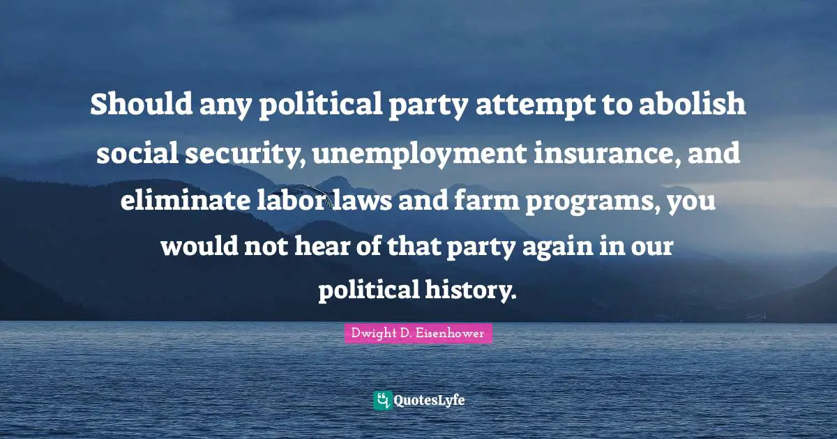 Dwight D. Eisenhower Quotes: "Should any political party attempt to abolish social security, unemployment insurance, and eliminate labor laws and farm programs, you would not hear of that party again in our political history."