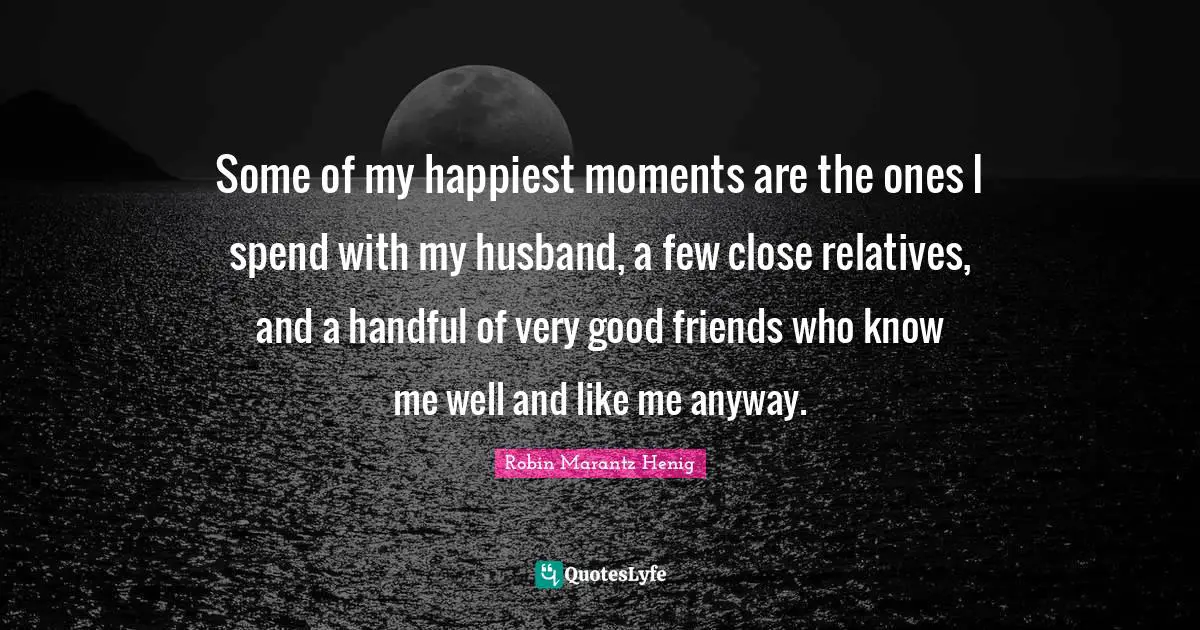 Some of my happiest moments are the ones I spend with my husband, a few close relatives, and a handful of very good friends who know me well and like me anyway.