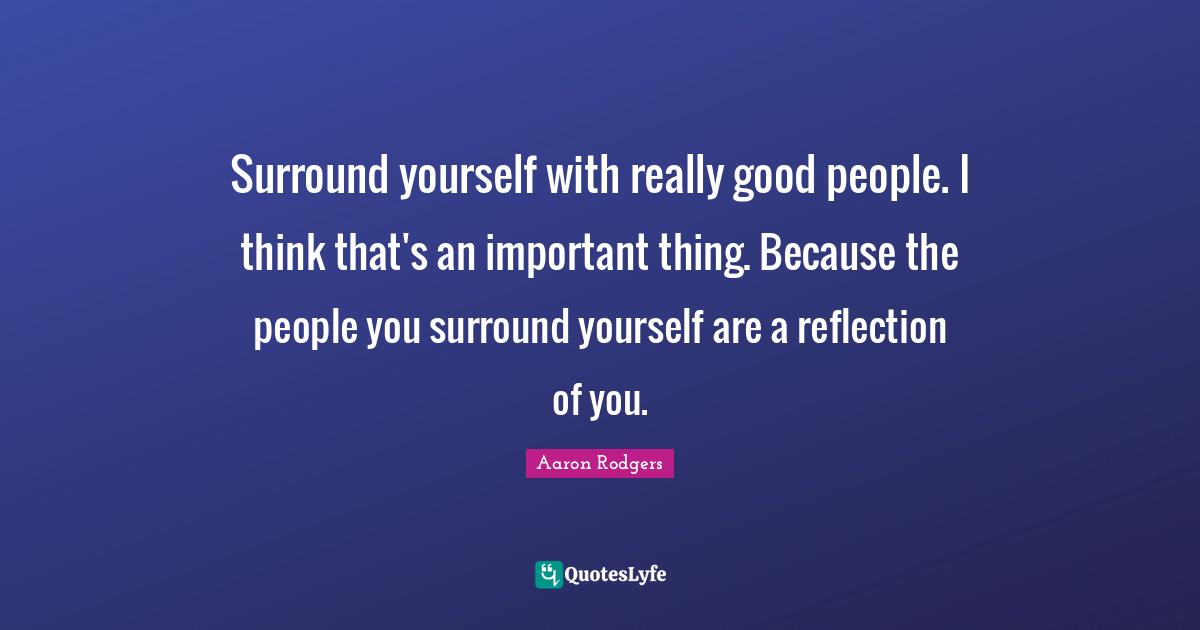 Surround yourself with really good people. I think that's an important thing. Because the people you surround yourself are a reflection of you.