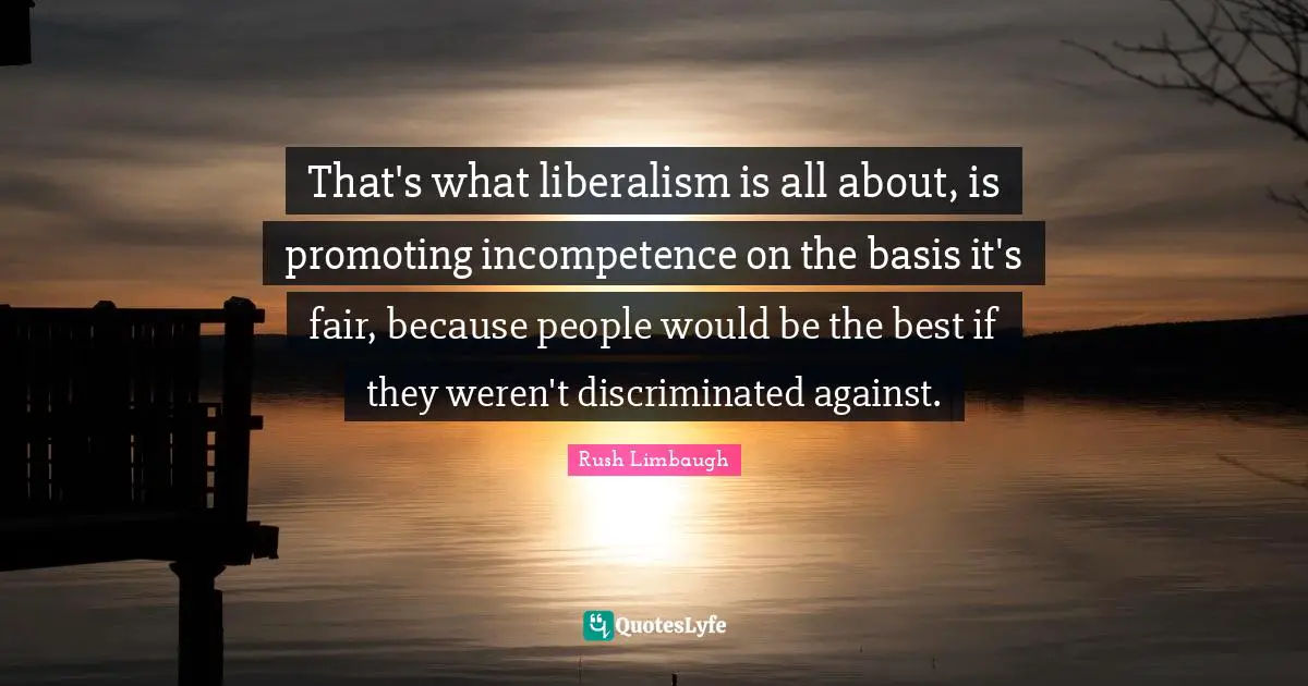 That's what liberalism is all about, is promoting incompetence on the basis it's fair, because people would be the best if they weren't discriminated against.