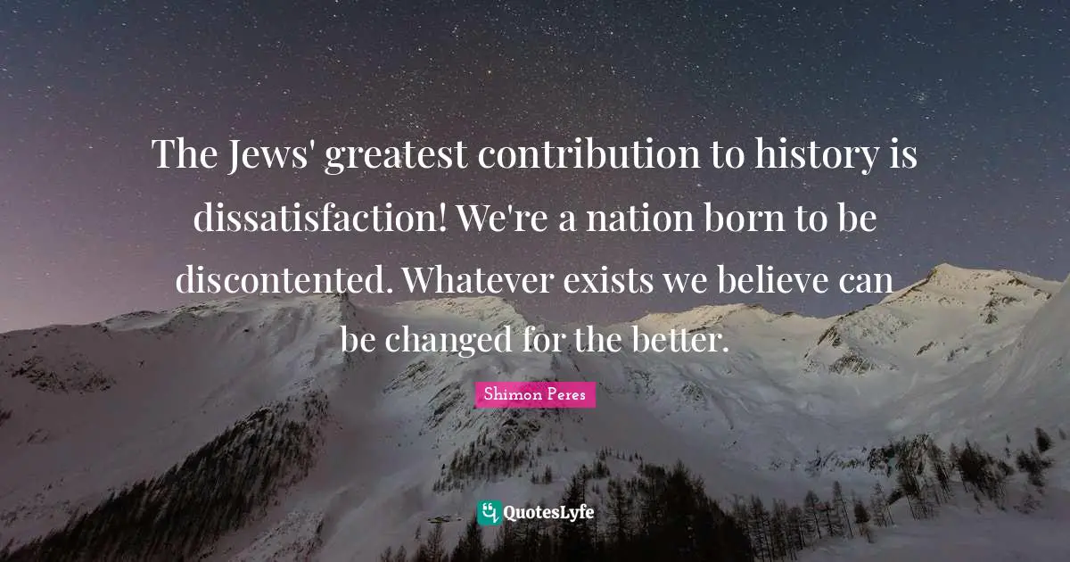 The Jews' greatest contribution to history is dissatisfaction! We're a nation born to be discontented. Whatever exists we believe can be changed for the better.