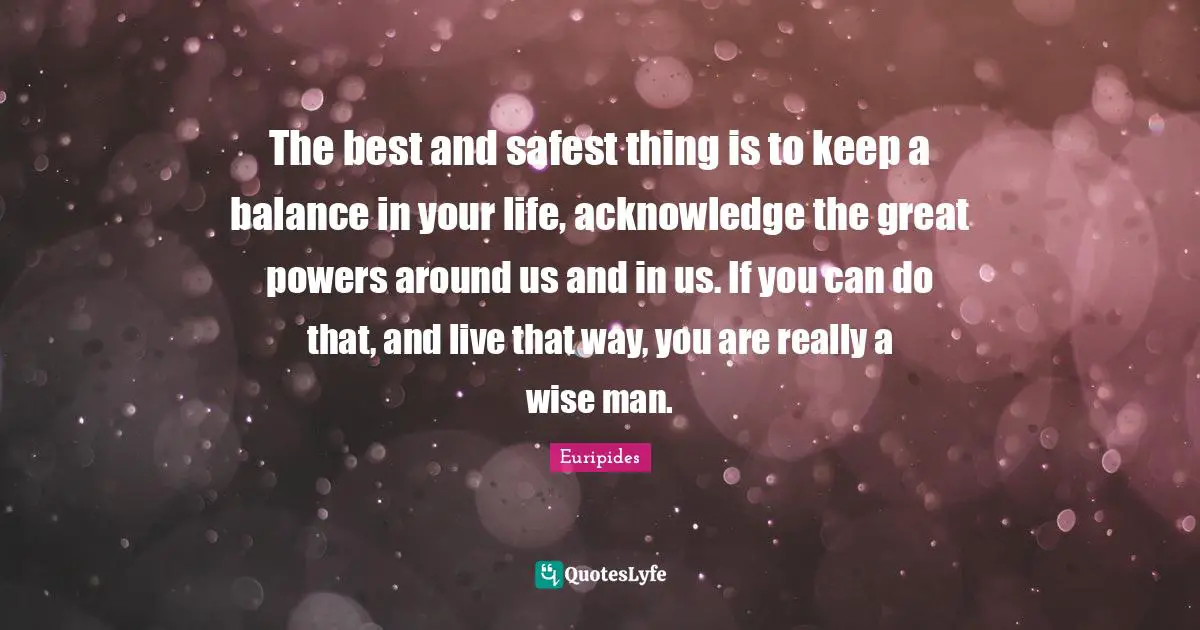 Euripides Quotes: "The best and safest thing is to keep a balance in your life, acknowledge the great powers around us and in us. If you can do that, and live that way, you are really a wise man."