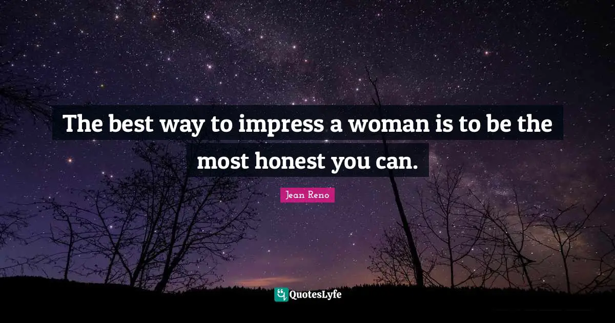 The best way to impress a woman is to be the most honest you can.