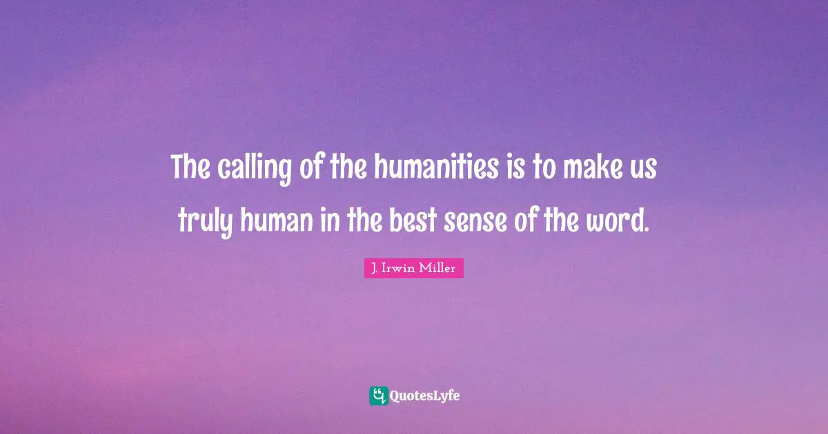 The calling of the humanities is to make us truly human in the best sense of the word.