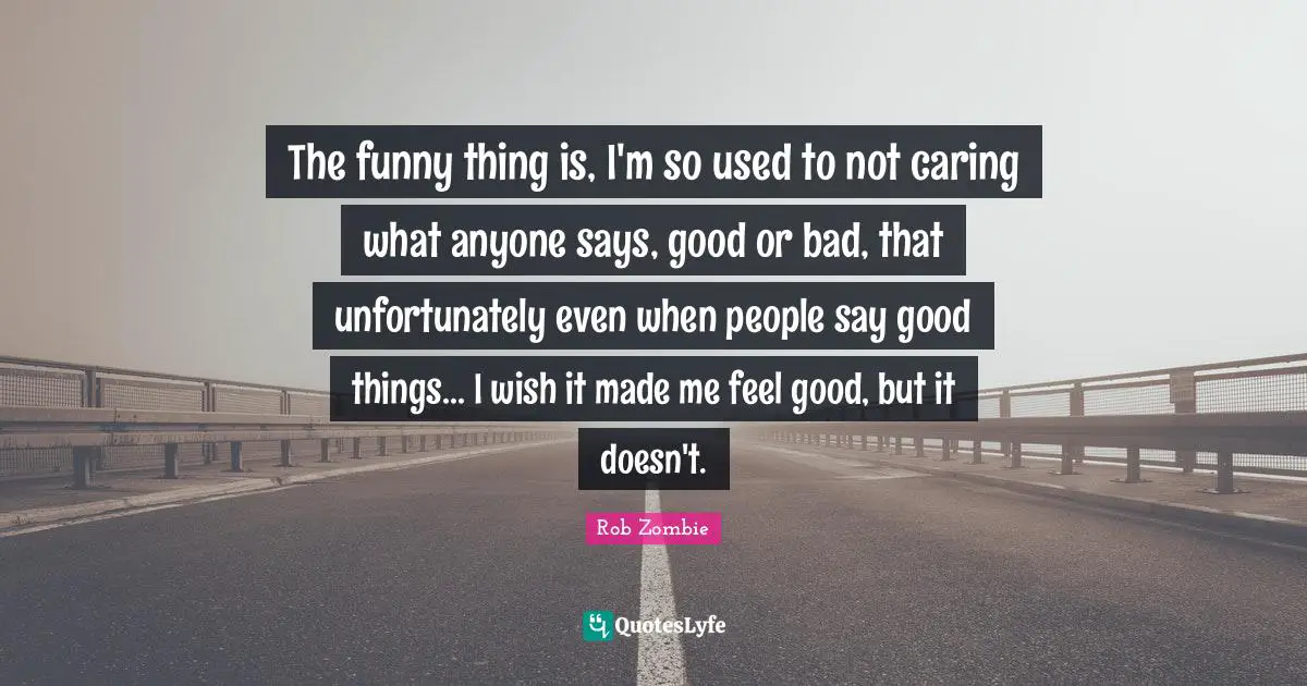 The funny thing is, I'm so used to not caring what anyone says, good or bad, that unfortunately even when people say good things... I wish it made me feel good, but it doesn't.