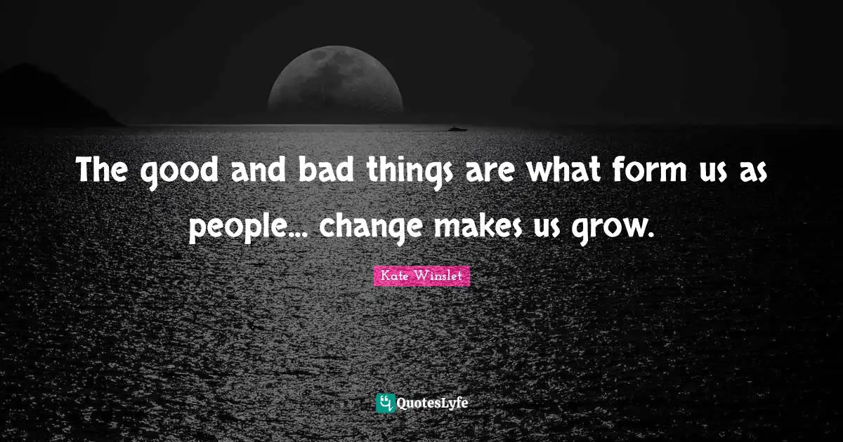 The good and bad things are what form us as people... change makes us grow.