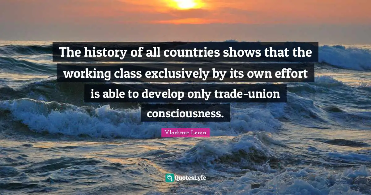 Vladimir Lenin Quotes: The history of all countries shows that the working class exclusively by its own effort is able to develop only trade-union consciousness.