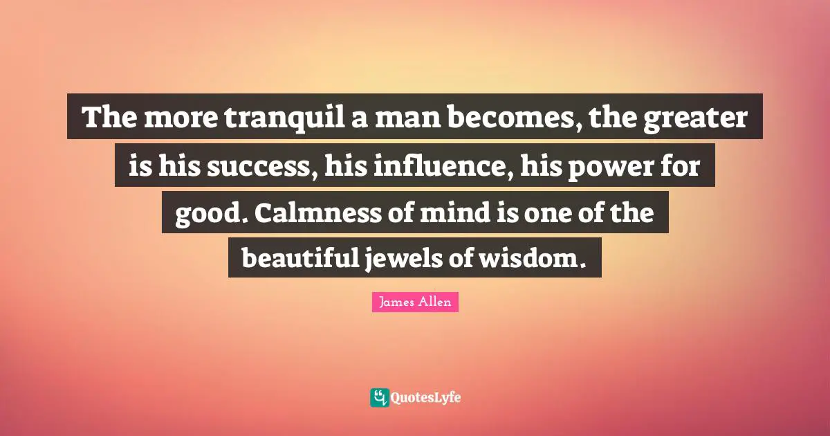 The more tranquil a man becomes, the greater is his success, his influence, his power for good. Calmness of mind is one of the beautiful jewels of wisdom.