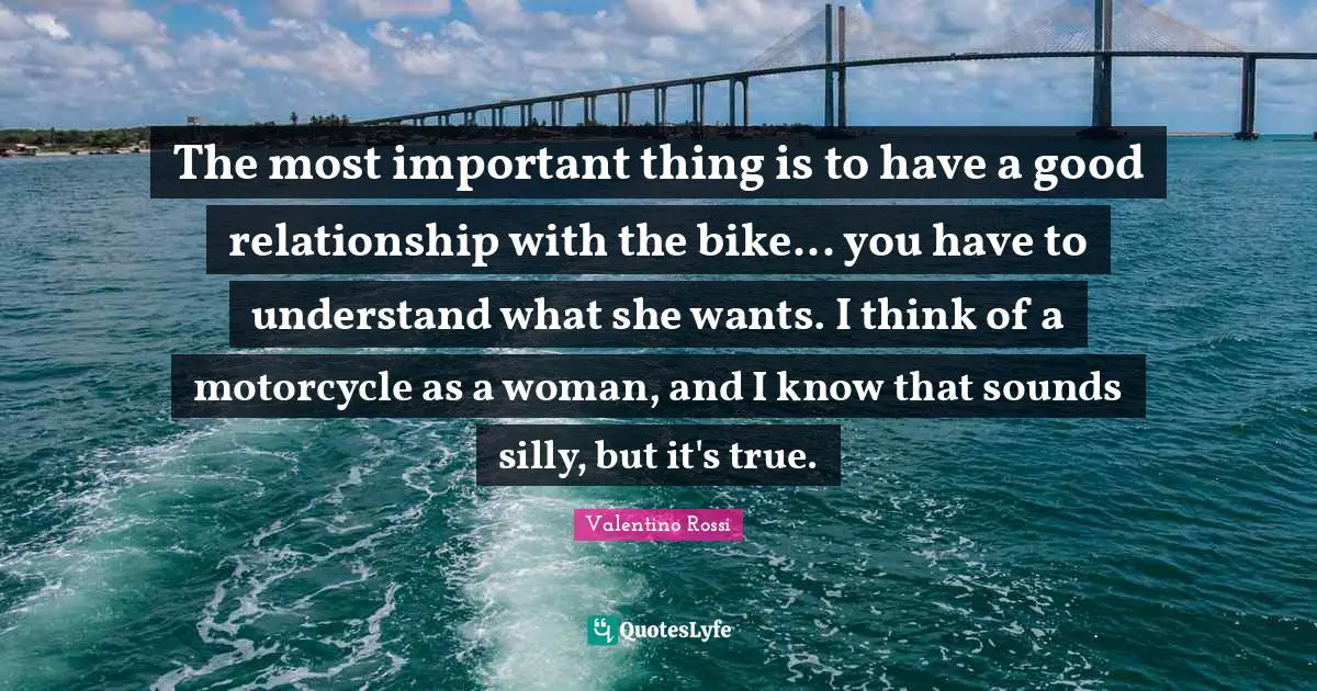 Relationship Quotes: "The most important thing is to have a good relationship with the bike... you have to understand what she wants. I think of a motorcycle as a woman, and I know that sounds silly, but it's true."