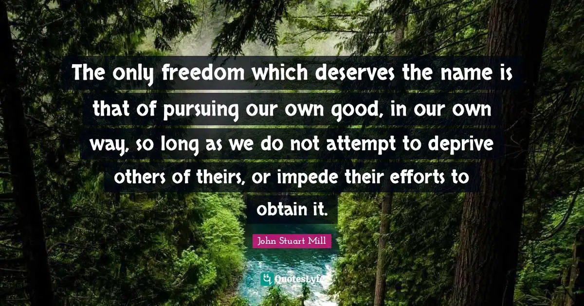 The only freedom which deserves the name is that of pursuing our own good, in our own way, so long as we do not attempt to deprive others of theirs, or impede their efforts to obtain it.
