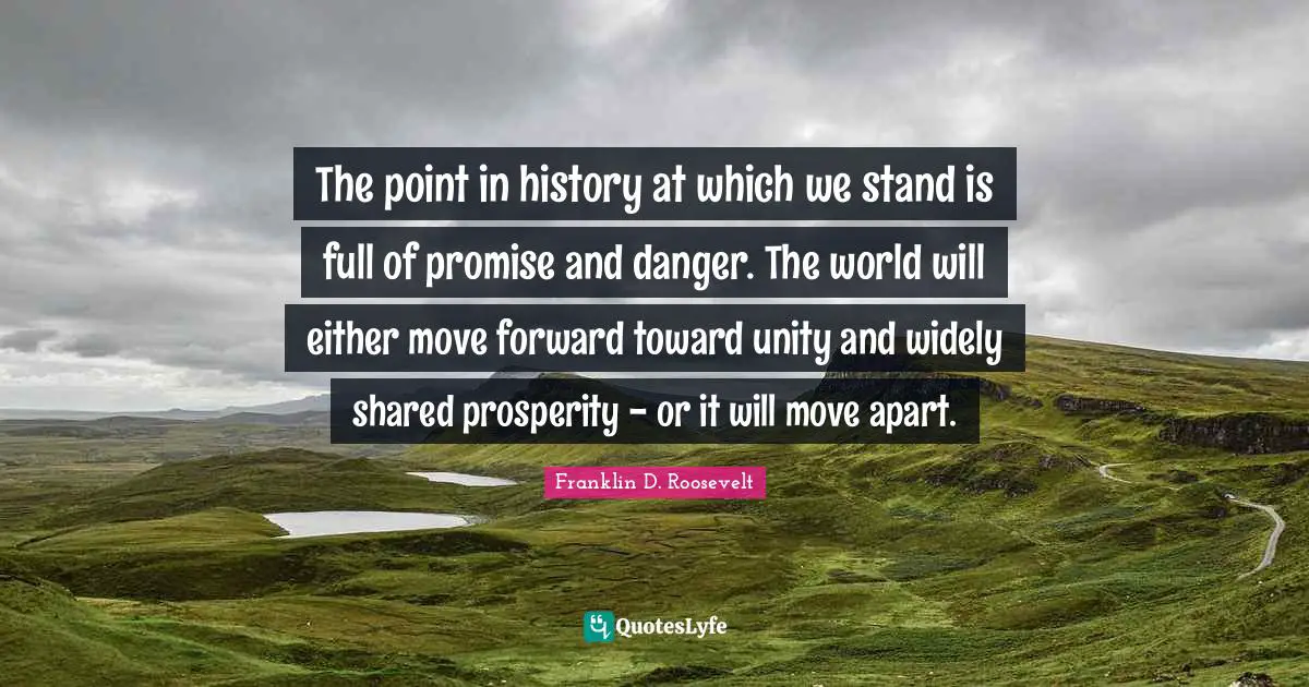 The point in history at which we stand is full of promise and danger. The world will either move forward toward unity and widely shared prosperity - or it will move apart.