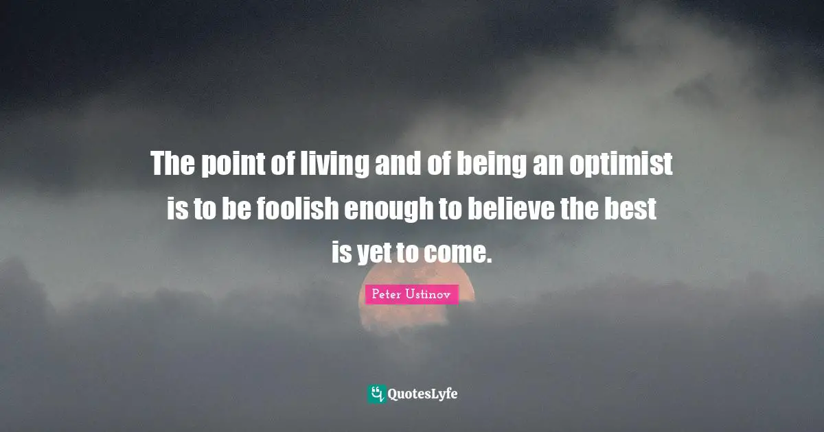 The point of living and of being an optimist is to be foolish enough to believe the best is yet to come.