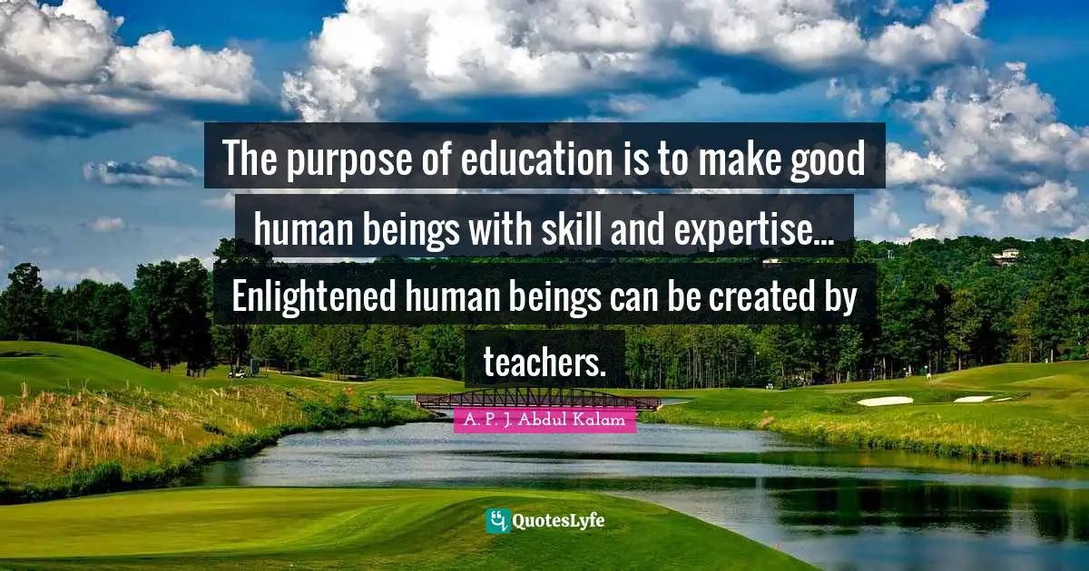 The purpose of education is to make good human beings with skill and expertise... Enlightened human beings can be created by teachers.