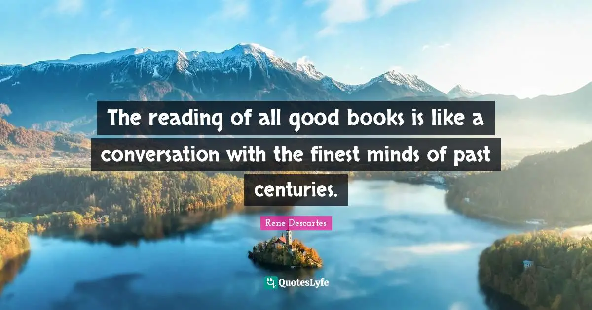 The reading of all good books is like a conversation with the finest minds of past centuries.
