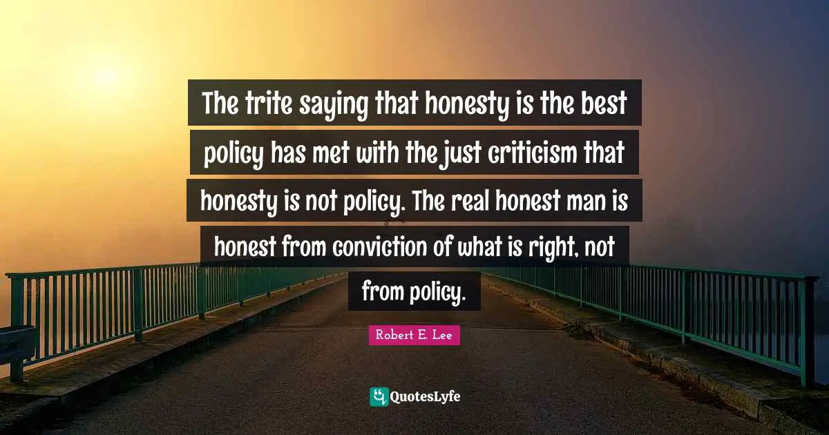 The trite saying that honesty is the best policy has met with the just criticism that honesty is not policy. The real honest man is honest from conviction of what is right, not from policy.