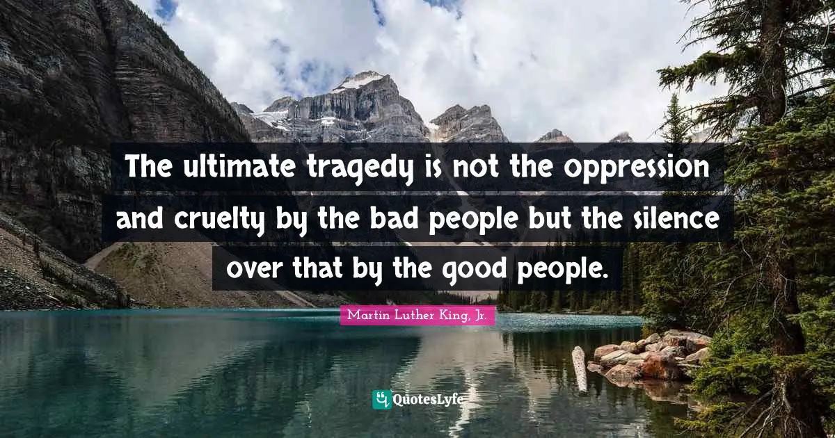 The ultimate tragedy is not the oppression and cruelty by the bad people but the silence over that by the good people.