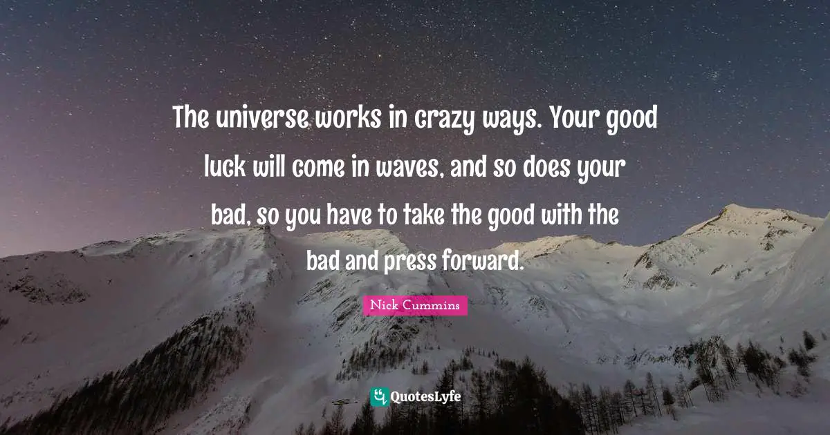 The universe works in crazy ways. Your good luck will come in waves, and so does your bad, so you have to take the good with the bad and press forward.