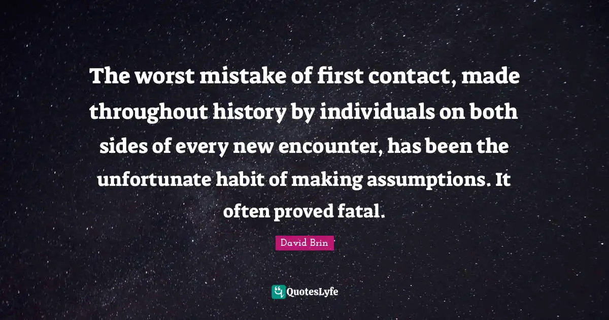 David Brin Quotes: "The worst mistake of first contact, made throughout history by individuals on both sides of every new encounter, has been the unfortunate habit of making assumptions. It often proved fatal."