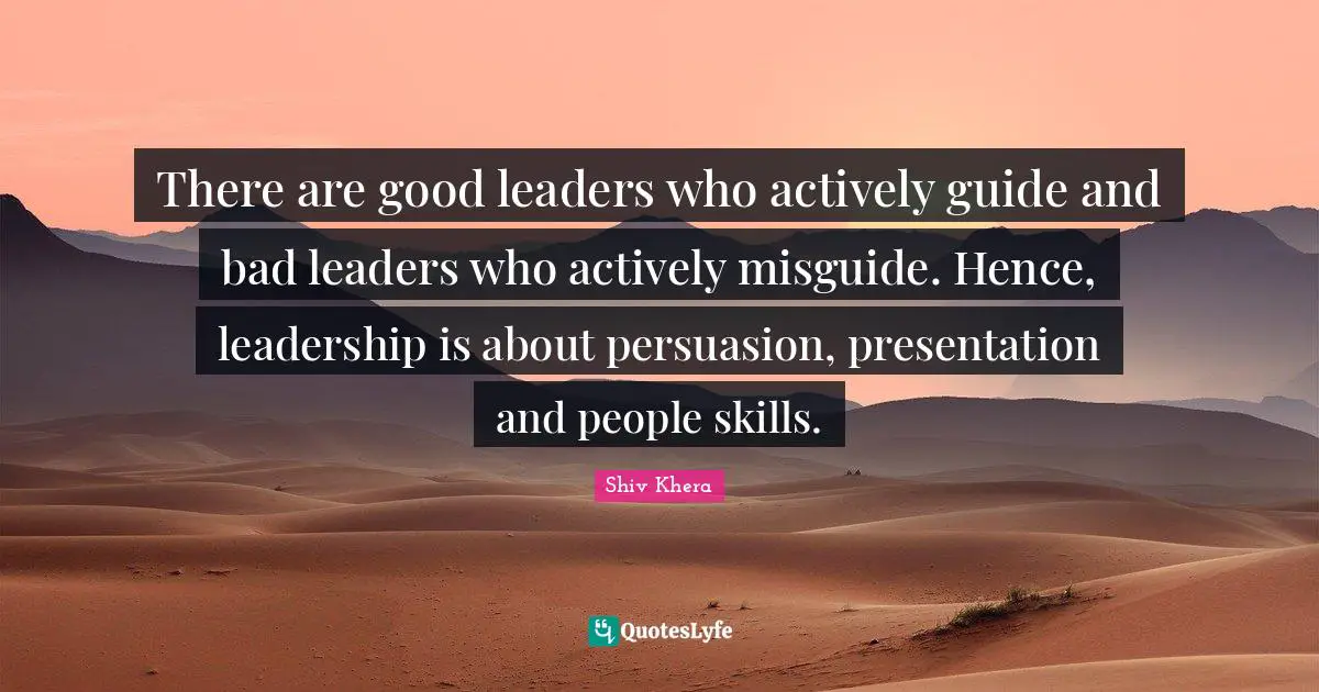 There are good leaders who actively guide and bad leaders who actively misguide. Hence, leadership is about persuasion, presentation and people skills.