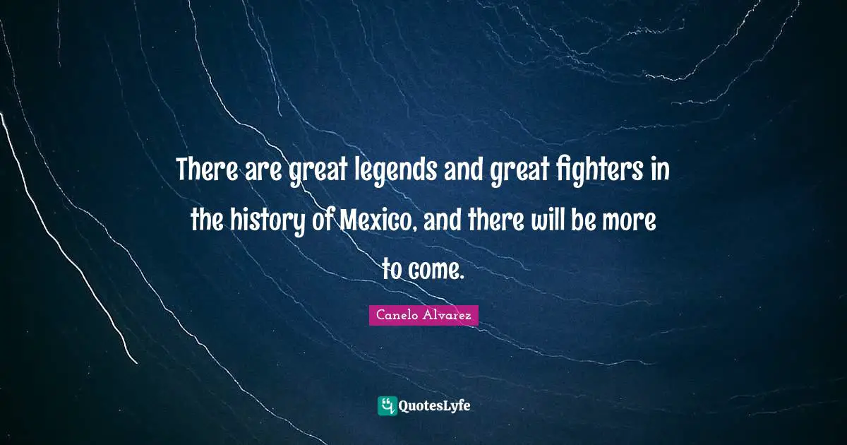 There are great legends and great fighters in the history of Mexico, and there will be more to come.